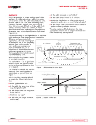 Cable Route Tracers/Cable Locators
                                                                                                               SECTION III



OVERVIEW                                                             ■   Is the cable shielded or unshielded?
Before attempting to locate underground cable                        ■   Is the cable direct buried or in conduit?
faults on direct buried primary cable, it is neces-
sary to know where the cable is located and what                     ■   Are there metal pipes or other underground
route it takes. If the fault is on secondary cable,                      structures under, over or near the target cable?
knowing the exact route is even more critical.                       ■   Is the target cable connected to other cables or
Since it is extremely difficult to find a cable fault                    pipes through grounded neutrals?
without knowing where the cable is, it makes
sense to master cable locating and tracing and to                    This information will help to select the most
do a cable trace before beginning the fault locat-                   appropriate locator and to prepare to locate the
ing process.                                                         cable successfully. See Figure 12.
Success in locating or tracing the route of electrical
cable and metal pipe depends upon knowledge,
skill, and perhaps, most of all,
experience. Although locating can                                                    Receiver Antenna
be a complex job, it will very likely                                                                     Electromagnetic Field
                                                   AC Current Flow
become even more complex as                                                                               Produced by Current Flow
more and more underground              Transmitter
plant is installed. It is just as
important to understand how the
equipment works as it is to be
thoroughly familiar with the exact
equipment being used.
                                                                             Nearby Cables and/or Pipes
All popular locators/tracers consist
of two basic modules:
The transmitter — an ac generator
                                              Current Return Paths
which supplies the signal current
on the underground cable or pipe
to be traced.                              Figure 11: How cable locators work
The receiver — detects the electro-
magnetic field produced by the
transmitted ac current flow. See
Figure 11.                                           Interfering Cables and Pipes

Before starting, it will be helpful
to obtain the following informa-
tion:
                                            Cable to be traced
■   What type of cable is it?
■   Is the cable the same type all the
    way along its length?                                                                                    Tee or Wye Splice

■   Is the target cable the only cable
    in the trench?
■   Are there any taps?
■   Is the cable run single phase or       Figure 12: Cable under test
    multiphase?




7   MEGGER
                                                                                                             Fault Finding Solutions   7
 