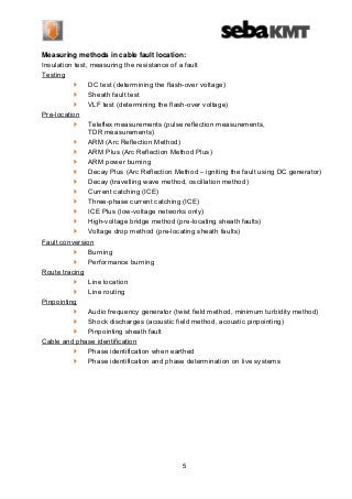 Measuring methods in cable fault location:
Insulation test, measuring the resistance of a fault
Testing
DC test (determining the flash-over voltage)
Sheath fault test
VLF test (determining the flash-over voltage)
Pre-location
Teleflex measurements (pulse reflection measurements,
TDR measurements)
ARM (Arc Reflection Method)
ARM Plus (Arc Reflection Method Plus)
ARM power burning
Decay Plus (Arc Reflection Method – igniting the fault using DC generator)
Decay (travelling wave method, oscillation method)
Current catching (ICE)
Three-phase current catching (ICE)
ICE Plus (low-voltage networks only)
High-voltage bridge method (pre-locating sheath faults)
Voltage drop method (pre-locating sheath faults)
Fault conversion
Burning
Performance burning
Route tracing
Line location
Line routing
Pinpointing
Audio frequency generator (twist field method, minimum turbidity method)
Shock discharges (acoustic field method, acoustic pinpointing)
Pinpointing sheath fault
Cable and phase identification
Phase identification when earthed
Phase identification and phase determination on live systems

5

 