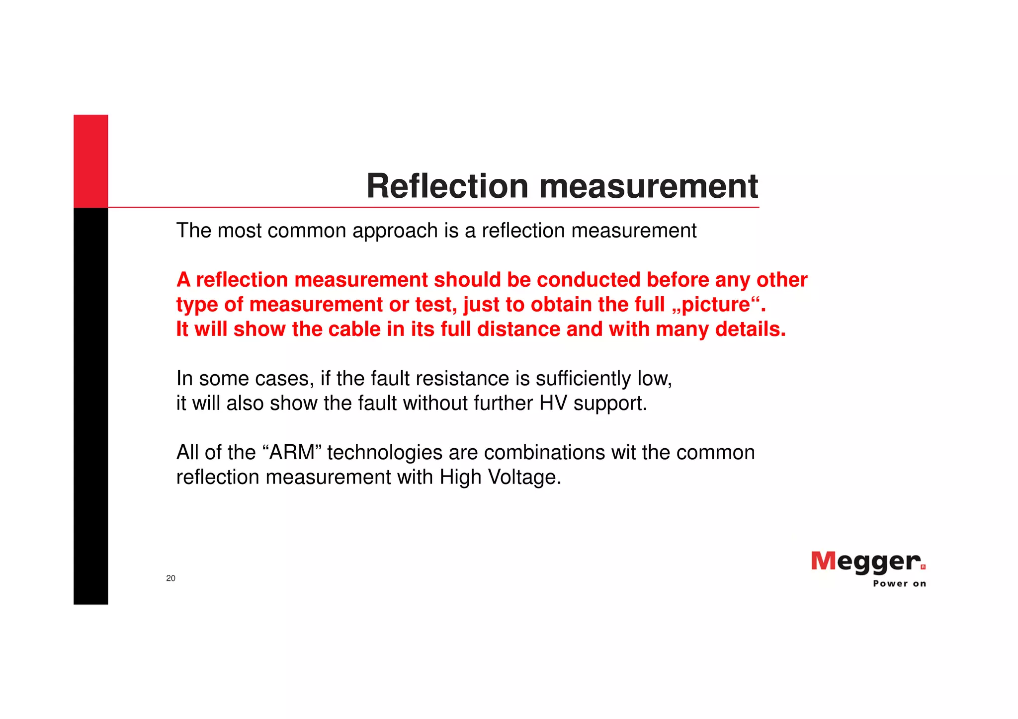 20
Reflection measurement
The most common approach is a reflection measurement
A reflection measurement should be conducted before any other
type of measurement or test, just to obtain the full „picture“.
It will show the cable in its full distance and with many details.
In some cases, if the fault resistance is sufficiently low,
it will also show the fault without further HV support.
All of the “ARM” technologies are combinations wit the common
reflection measurement with High Voltage.
 