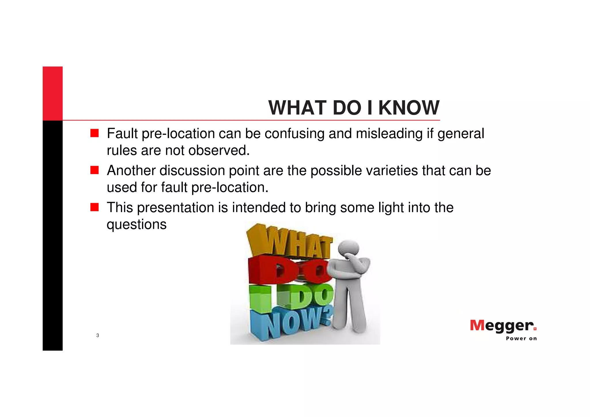 3
WHAT DO I KNOW
Fault pre-location can be confusing and misleading if general
rules are not observed.
Another discussion point are the possible varieties that can be
used for fault pre-location.
This presentation is intended to bring some light into the
questions
 