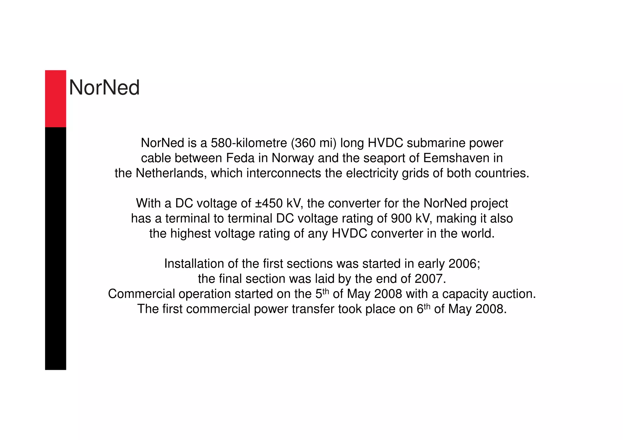 NorNed
NorNed is a 580-kilometre (360 mi) long HVDC submarine power
cable between Feda in Norway and the seaport of Eemshaven in
the Netherlands, which interconnects the electricity grids of both countries.
With a DC voltage of ±450 kV, the converter for the NorNed project
has a terminal to terminal DC voltage rating of 900 kV, making it also
the highest voltage rating of any HVDC converter in the world.
Installation of the first sections was started in early 2006;
the final section was laid by the end of 2007.
Commercial operation started on the 5th of May 2008 with a capacity auction.
The first commercial power transfer took place on 6th of May 2008.
 