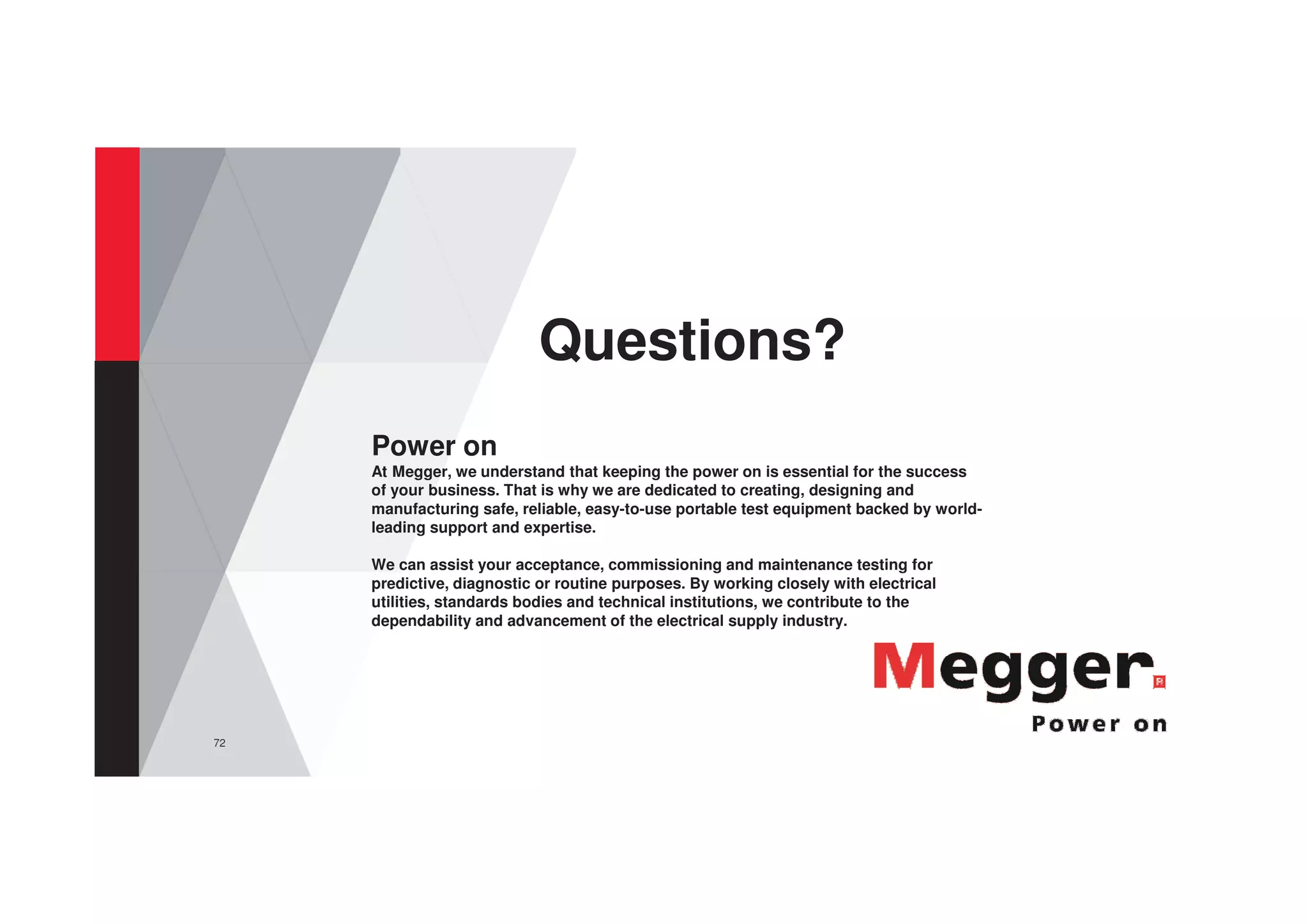 72
Questions?
Power on
At Megger, we understand that keeping the power on is essential for the success
of your business. That is why we are dedicated to creating, designing and
manufacturing safe, reliable, easy-to-use portable test equipment backed by world-
leading support and expertise.
We can assist your acceptance, commissioning and maintenance testing for
predictive, diagnostic or routine purposes. By working closely with electrical
utilities, standards bodies and technical institutions, we contribute to the
dependability and advancement of the electrical supply industry.
 
