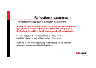 20
Reflection measurement
The most common approach is a reflection measurement
A reflection measurement should be conducted before any other
type of measurement or test, just to obtain the full „picture“.
It will show the cable in its full distance and with many details.
In some cases, if the fault resistance is sufficiently low,
it will also show the fault without further HV support.
All of the “ARM” technologies are combinations wit the common
reflection measurement with High Voltage.
 