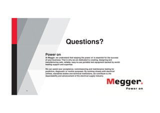 72
Questions?
Power on
At Megger, we understand that keeping the power on is essential for the success
of your business. That is why we are dedicated to creating, designing and
manufacturing safe, reliable, easy-to-use portable test equipment backed by world-
leading support and expertise.
We can assist your acceptance, commissioning and maintenance testing for
predictive, diagnostic or routine purposes. By working closely with electrical
utilities, standards bodies and technical institutions, we contribute to the
dependability and advancement of the electrical supply industry.
 