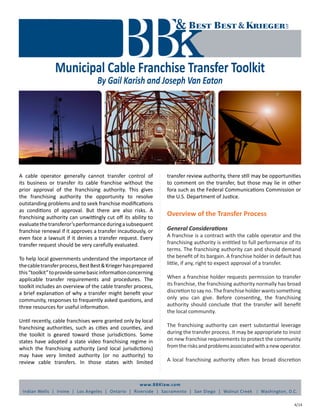 www.BBKlaw.com
Indian Wells | Irvine | Los Angeles | Ontario | Riverside | Sacramento | San Diego | Walnut Creek | Washington, D.C.
Municipal Cable Franchise Transfer Toolkit
By Gail Karish and Joseph Van Eaton
4/14
A cable operator generally cannot transfer control of
its business or transfer its cable franchise without the
prior approval of the franchising authority. This gives
the franchising authority the opportunity to resolve
outstanding problems and to seek franchise modifications
as conditions of approval. But there are also risks. A
franchising authority can unwittingly cut off its ability to
evaluatethetransferor’sperformanceduringasubsequent
franchise renewal if it approves a transfer incautiously, or
even face a lawsuit if it denies a transfer request. Every
transfer request should be very carefully evaluated.
To help local governments understand the importance of
thecabletransferprocess,BestBest&Kriegerhasprepared
this“toolkit”toprovidesomebasicinformationconcerning
applicable transfer requirements and procedures. The
toolkit includes an overview of the cable transfer process,
a brief explanation of why a transfer might benefit your
community, responses to frequently asked questions, and
three resources for useful information.
Until recently, cable franchises were granted only by local
franchising authorities, such as cities and counties, and
the toolkit is geared toward those jurisdictions. Some
states have adopted a state video franchising regime in
which the franchising authority (and local jurisdictions)
may have very limited authority (or no authority) to
review cable transfers. In those states with limited
transfer review authority, there still may be opportunities
to comment on the transfer, but those may lie in other
fora such as the Federal Communications Commission or
the U.S. Department of Justice.
Overview of the Transfer Process
General Considerations
A franchise is a contract with the cable operator and the
franchising authority is entitled to full performance of its
terms. The franchising authority can and should demand
the benefit of its bargain. A franchise holder in default has
little, if any, right to expect approval of a transfer.
When a franchise holder requests permission to transfer
its franchise, the franchising authority normally has broad
discretion to say no. The franchise holder wants something
only you can give. Before consenting, the franchising
authority should conclude that the transfer will benefit
the local community.
The franchising authority can exert substantial leverage
during the transfer process. It may be appropriate to insist
on new franchise requirements to protect the community
fromtherisksandproblemsassociatedwithanewoperator.
A local franchising authority often has broad discretion
 