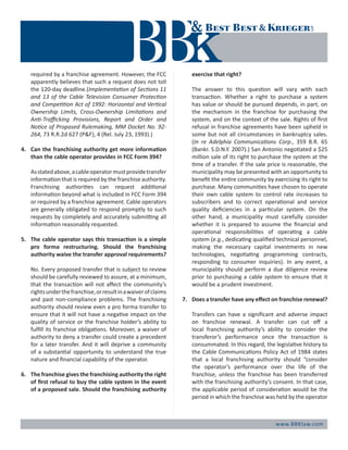 www.BBKlaw.com
required by a franchise agreement. However, the FCC
apparently believes that such a request does not toll
the 120-day deadline.(Implementation of Sections 11
and 13 of the Cable Television Consumer Protection
and Competition Act of 1992: Horizontal and Vertical
Ownership Limits, Cross-Ownership Limitations and
Anti-Trafficking Provisions, Report and Order and
Notice of Proposed Rulemaking, MM Docket No. 92-
264, 73 R.R.2d 627 (P&F), 4 (Rel. July 23, 1993).)
4.	 Can the franchising authority get more information
than the cable operator provides in FCC Form 394?
	 Asstatedabove,acableoperatormustprovidetransfer
information that is required by the franchise authority.
Franchising authorities can request additional
information beyond what is included in FCC Form 394
or required by a franchise agreement. Cable operators
are generally obligated to respond promptly to such
requests by completely and accurately submitting all
information reasonably requested.
5.	 The cable operator says this transaction is a simple
pro forma restructuring. Should the franchising
authority waive the transfer approval requirements?
	 No. Every proposed transfer that is subject to review
should be carefully reviewed to assure, at a minimum,
that the transaction will not affect the community’s
rightsunderthefranchise,orresultinawaiverofclaims
and past non-compliance problems. The franchising
authority should review even a pro forma transfer to
ensure that it will not have a negative impact on the
quality of service or the franchise holder’s ability to
fulfill its franchise obligations. Moreover, a waiver of
authority to deny a transfer could create a precedent
for a later transfer. And it will deprive a community
of a substantial opportunity to understand the true
nature and financial capability of the operator.
6.	 The franchise gives the franchising authority the right
of first refusal to buy the cable system in the event
of a proposed sale. Should the franchising authority
exercise that right?
	 The answer to this question will vary with each
transaction. Whether a right to purchase a system
has value or should be pursued depends, in part, on
the mechanism in the franchise for purchasing the
system, and on the context of the sale. Rights of first
refusal in franchise agreements have been upheld in
some but not all circumstances in bankruptcy sales.
(In re Adelphia Communications Corp., 359 B.R. 65
(Bankr. S.D.N.Y. 2007).) San Antonio negotiated a $25
million sale of its right to purchase the system at the
time of a transfer. If the sale price is reasonable, the
municipality may be presented with an opportunity to
benefit the entire community by exercising its right to
purchase. Many communities have chosen to operate
their own cable system to control rate increases to
subscribers and to correct operational and service
quality deficiencies in a particular system. On the
other hand, a municipality must carefully consider
whether it is prepared to assume the financial and
operational responsibilities of operating a cable
system (e.g., dedicating qualified technical personnel,
making the necessary capital investments in new
technologies, negotiating programming contracts,
responding to consumer inquiries). In any event, a
municipality should perform a due diligence review
prior to purchasing a cable system to ensure that it
would be a prudent investment.
7.	 Does a transfer have any effect on franchise renewal?
	 Transfers can have a significant and adverse impact
on franchise renewal. A transfer can cut off a
local franchising authority’s ability to consider the
transferor’s performance once the transaction is
consummated. In this regard, the legislative history to
the Cable Communications Policy Act of 1984 states
that a local franchising authority should “consider
the operator’s performance over the life of the
franchise, unless the franchise has been transferred
with the franchising authority’s consent. In that case,
the applicable period of consideration would be the
period in which the franchise was held by the operator
 