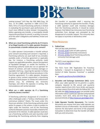 www.BBKlaw.com
seeking renewal.” (H.R. Rep. No. 934, 98th Cong., 2d
Sess. at 74 (1984), reprinted in 1984 U.S.C.C.A.N.
4655, 4711.) If a local franchising authority is limited
in evaluating the purchaser’s past performance, it is
much more difficult to deny renewal. Consequently,
before approving any transfer, a municipality should
require the purchaser to commit, in writing, to assume
all of the seller’s obligations and liabilities, known and
unknown.
8.	 What can a local franchising authority do if it learns
of an illegal transfer or if a cable operator threatens
to consummate a transfer without prior consent?
	 If a cable operator consummates a transfer without
prior consent (assuming such consent is required), a
franchising authority can avail itself of any remedies
available under a franchise agreement or applicable
law. For instance, a franchising authority could
impose any applicable penalties, require the payment
of liquidated damages, or revoke the franchise. A
franchising authority could also sue an operator for
breach of contract, and seek monetary damages or
equitable relief (e.g., requiring the operator to follow
the transfer or right-of-first-refusal procedures in the
franchise agreement). If a cable operator threatens
to ignore a prior consent requirement, a franchising
authority should prepare to initiate the enforcement
process (e.g., by scheduling any necessary
hearings), and inform the operator, in writing, that
noncompliance will not be tolerated.
9.	 What can a cable operator do if a franchising
authority denies a transfer?
	 A franchising authority’s disapproval of a transfer is
often challenged under a “tortious interference with
contractual relations” theory. The issues under this
theory are whether: (i) the franchising authority acted
within its powers in the actions it took to protect its
rights under the franchise; and (ii) the franchising
authority followed a process reasonably related to the
protection of its interests. A cable operator could also
sue a franchising authority and seek injunctive relief
(preventing the franchising authority from stopping
the transfer) or equitable relief ( requiring the
franchising authority to approve the transfer). Finally,
a cable operator could seek monetary damages
from the franchising authority. It should be noted,
however, that federal law immunizes local franchising
authorities from damage suits prompted by the
disapproval of a transfer request. This immunity does
not apply to injunctive or declaratory relief.
Three Resources
1.	 Federal Law:
Here are key code provisions:
•	 47 U.S.C. § 547 (sales of cable systems)
•	 47 U.S.C. § 533 (ownership restrictions)
•	 47 U.S.C. § 555a (local franchising authority 		
	 immunity from damage suits)
	 The FCC’s main regulation is here:
•	 47 C.F.R. § 76.502
	 The FCC’s Form 394 “Application for Franchise
Authority – Consent to Assignment or Transfer of
Control of Cable Television Franchise” is available
here:
•	 www.fcc.gov/Forms/Form394/394.xls
2. 	 Securities and Exchange Commission (SEC): Quite
often, your cable operator (or its parent) is a public
company required to file annual and quarterly
investor reports (Form 10-K, Form 10-Q), and reports
on major events (Form 8-K) with the federal SEC. The
SEC web site (http://www.sec.gov) can provide useful
information about a particular operator and proposed
transfers. Form 10-K, 10-Q and 8-K filings can be
accessed directly at http://www.sec.gov/edgar.shtml.
3. 	 Cable Operator Transfer Documents: The transfer
documents you receive from your cable operator are
excellent sources of information. You should carefully
examine the description and terms of the proposed
transaction to determine how the transfer will affect
both you and consumers.
 
