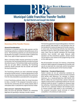 www.BBKlaw.com
Indian Wells | Irvine | Los Angeles | Ontario | Riverside | Sacramento | San Diego | Walnut Creek | Washington, D.C.
Municipal Cable Franchise Transfer Toolkit
By Gail Karish and Joseph Van Eaton
03/2014
Overview of the Transfer Process
General Considerations
A franchise is a contract with the cable operator and the
franchising authority is entitled to full performance of its
terms. The franchising authority can and should demand
the benefit of its bargain. A franchise holder in default has
little, if any, right to expect approval of a transfer.
When a franchise holder requests permission to transfer
its franchise, the franchising authority normally has broad
discretion to say no. The franchise holder wants something
only you can give. Before consenting, the franchising
authority should conclude that the transfer will benefit
the local community.
The franchising authority can exert substantial leverage
during the transfer process. It may be appropriate to insist
on new franchise requirements to protect the community
fromtherisksandproblemsassociatedwithanewoperator.
A local franchising authority often has broad discretion
to deny a transfer if the proposed transaction poses a
risk that the community will not receive exactly what it
anticipated when it selected the original franchise holder.
State and Local - Substantive Requirements
State and local law generally establish the substantive
legal basis for granting or denying a transfer request.
The franchise agreement may provide guidance. And there
may be specific state statutes or court decisions that set
the standards for review and approval of transfer requests.
In some cases, the franchising authority may have broad
discretion to grant or deny any transfer request. In other
cases, there may be specific standards the franchising
authority must consider and apply. Because cable
operators are first amendment speakers, denials should
not be based on the content of the programming carried
on the cable system.
Not all transactions are equal. For instance, a franchising
authority’srighttoapproveordisapproveofatransfermay
vary for an asset sale, for a stock sale, and for transactions
affecting the corporate parent of the franchise holder.
Federal Law – Procedural Requirements
Federal statutes do not set substantive standards for
approving or denying a transfer, and courts have reviewed
local denials with deference. For example, in Charter
Communs., Inc. v. County of Santa Cruz, 304 F.3d 927, 933
(9th Cir. 2002), the court found that a denial “should be
upheld as long as there is substantial evidence for any one
sufficient reason for denial.” In addition to relying on state
law authority, a franchising authority may deny a transfer
under 47 U.S.C. subsection 533(d) if: the transferee owns
or controls another cable system in the municipality, or
the proposed transaction would eliminate or reduce
competition in the delivery of cable service.
 