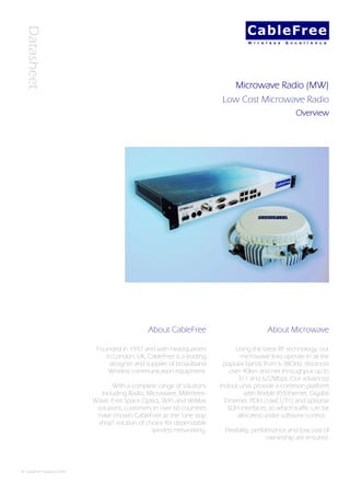 Datasheet



                                                                                Microwave Radio (MW)
                                                                           Low Cost Microwave Radio
                                                                                                       Overview




                                                 About CableFree                            About Microwave

                              Founded in 1997 and with headquarters             Using the latest RF technology, our
                                 in London, UK, CableFree is a leading            microwave links operate in all the
                                   designer and supplier of broadband      popular bands from 6-38GHz, distances
                                  Wireless communication equipment.           over 40km and net throughput up to
                                                                                 311 and 622Mbps. Our advanced
                                    With a complete range of solutions    Indoor units provide a common platform
                               including Radio, Microwave, Millimetre-             with flexible IP/Ethernet, Gigabit
                             Wave, Free Space Optics, WiFi and WiMax        Ethernet, PDH (16xE1/T1) and optional
                              solutions, customers in over 60 countries      SDH interfaces, to which traffic can be
                              have chosen CableFree as the “one stop            allocated under software control.
                              shop” solution of choice for dependable
                                                  wireless networking.      Flexibility, performance and low cost of
                                                                                              ownership are ensured.




© CableFree Solutions 2009
 