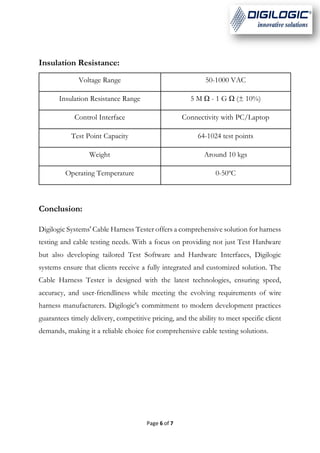 Page 6 of 7
Insulation Resistance:
Voltage Range 50-1000 VAC
Insulation Resistance Range 5 M Ω - 1 G Ω (± 10%)
Control Interface Connectivity with PC/Laptop
Test Point Capacity 64-1024 test points
Weight Around 10 kgs
Operating Temperature 0-50ºC
Conclusion:
Digilogic Systems' Cable Harness Tester offers a comprehensive solution for harness
testing and cable testing needs. With a focus on providing not just Test Hardware
but also developing tailored Test Software and Hardware Interfaces, Digilogic
systems ensure that clients receive a fully integrated and customized solution. The
Cable Harness Tester is designed with the latest technologies, ensuring speed,
accuracy, and user-friendliness while meeting the evolving requirements of wire
harness manufacturers. Digilogic's commitment to modern development practices
guarantees timely delivery, competitive pricing, and the ability to meet specific client
demands, making it a reliable choice for comprehensive cable testing solutions.
 