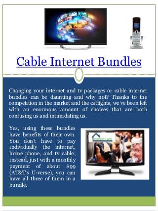 Cable Internet Bundles
Changing your internet and tv packages or cable internet
bundles can be daunting and why not? Thanks to the
competition in the market and the catfights, we’ve been left
with an enormous amount of choices that are both
confusing us and intimidating us.
Yes, using these bundles
have benefits of their own.
You don’t have to pay
individually the internet,
home phone, and tv cable;
instead, just with a monthly
payment of about $99
(AT&T’s U-verse), you can
have all three of them in a
bundle.
 