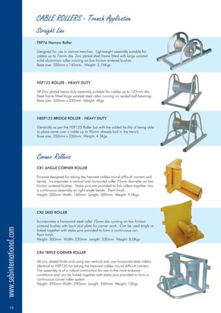 CABLE ROLLERS - Trench Application
TRP76 Narrow Roller
HSP125 ROLLER - HEAVY DUTY
HBSP125 BRIDGE ROLLER - HEAVY DUTY
CR1 ANGLE CORNER ROLLER
CR2 SKID ROLLER
CR4 TRIPLE CORNER ROLLER
Designed for use in narrow trenches. Lightweight assembly suitable for
cables up to 76mm dia. Zinc plated steel frame fitted with large waisted
solid aluminium roller running on low friction sintered bushes.
Base size: 320mm x 145mm. Weight: 2.75Kgs
All Zinc plated heavy duty assembly suitable for cables up to 125mm dia.
Steel frame fitted large waisted steel roller running on sealed ball bearings.
Base size: 350mm x 230mm. Weight: 4Kgs
Generally as per the HSP125 Roller but with the added facility of being able
to place same over a cable up to 90mm already laid in the trench.
Base size: 350mm x 230mm. Weight: 4.5Kgs
Purpose designed for taking the heaviest cables round difficult corners and
bends. Incorporates a vertical and horizontal roller 75mm diameter on low
friction sintered bushes. Stake pins are provided to link rollers together into
a continuous assembly on right angle bends. Paint finish.
Height: 300mm Width: 160mm Length: 280mm Weight: 9.0Kgs
Incorporates a horizontal steel roller 75mm dia running on low friction
sintered bushes with back skid plate for corner work . Can be used singly or
linked together with stake pins provided to form a continuous run.
Paint finish.
Height: 300mm Width: 230mm Length: 330mm Weight: 8.0Kgs
All zinc plated finish and using two vertical and one horizontal steel rollers
identical to HSP125 for taking the heaviest cables round difficult corners.
The assembly is of a robust contruction for use in the most arduous
conditions and can be linked together with stake pins provided to form a
continuous corner roller system.
Height: 295mm Width: 290mm Length: 540mm Weight: 12Kgs
Corner Rollers
Straight Line
www.sebinternational.com
10
 