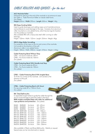 CABLE ROLLERS AND GUIDES - for the duct
ML5 Manhole Roller
Height Width Length Weight
RR3 Rope Guiding Roller
ERS76 Edge Roller Swivelling
Cable Protecting Bend Without Stop
Cable Protecting Bend With Handle And Stop
CPB5 – Cable Protecting Bend With Angled Base
CPB6 – Cable Protecting Bend with Snout
BM. Steel Bellmouths
BMR models available fitted with roller for additional
rope guidance and protection.
Designed for placing at the end of the manhole or pit entrance to ease
the cable in. Triple Aluminium Roller on tubular steel frame.
Zinc Plated.
630mm 290mm 500mm 14Kg.
Used to guide drawropes and cabling ropes out of manhole entrance
and jointboxes to avoid damage to the rope. Consists of an aluminium
roller mounted on a zinc plated frame, which has two lugs for location
into the jointbox or manhole.
Also available RR5 with a heavy duty steel roller running on roller
bearings.
For protection of the rope on the rim and corner of the manhole.
Unit swivels to the direction of the pull.
Aluminium roller in zinc plated frame.
CPB1 – For Ducts inside dia. 89mm
CPB2 – For Ducts inside dia 100mm
Zinc plated.
CPB3 – For Ducts inside dia 89mm
CPB4 – For Ducts inside dia 100mm
Zinc plated.
To fit the rim corners of the manhole. Unit swivels to the
direction of the pull.
Zinc plated
For securing inside 89 or 100mm Ducts
Zinc plated
In separable hinged halves to guide the cable through the
duct to avoid damage to both the Cable or the Duct.
Zinc plated
BM60 (BMR60) for ducts 60 - 69mm
BM80 (BMR80) for ducts 76 - 89mm
BM90 (BMR90) for ducts 90 - 97mm
BM100 (BMR100) for ducts 99 - 106mm
BM125 (BMR125) for ducts 124 - 130mm
BM150 (BMR150) for ducts 148 - 155mm
BM160 (BMR160) for ducts 152 - 176mm
BM175 (BMR175) for ducts 173 - 190mm
BM200 (BMR200) for ducts 194 - 212mm
BM230 (BMR230) for ducts 220 - 239mm
BM250 (BMR250) for ducts 246 - 266mm
Also available in Plastic and Brass Bellmouths. Details on request
Special sizes can be manufactured on request.
Height: 150mm Width: 152mm Length: 254mm Weight: 4Kgs
Height: 180mm Width: 200mm Length: 270mm Weight: 4.5Kgs
13
 