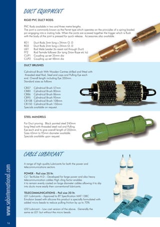 RIGID PVC DUCT RODS
DUCT BRUSHES
STEEL MANDRELS
POWER - Pail size 20 ltr.
TELECOMMUNICATIONS - Pail size 20 ltr.
PVC Rods available in two and three metre lengths.
The joint is commonly known as the Ferret type which operates on the principles of a spring loaded
pin engaging into a mating hole. When the joints are screwed together the trigger which is flush
with the body of the joint is pressed for quick release. Accessories also available.
RD1 Duct Rods 3mtr long x 24mm O. D
RD2 Duct Rods 2mtr long x 24mm O. D
LM1 Rod Male Leader (to assist rod through Duct)
FF2 Rod Female follower (for tying Draw Rope etc to)
CUP1 Coupling up set 35mm dia
CUP2 Coupling up set 48mm dia
Cylindrical Brush With Wooden Centres drilled and fitted with
threaded steel Rod, Steel end caps and Pulling Eye each
end. Overall length including Eye 350mm.
Standard sizes as follows
CB57 Cylindrical Brush 57mm
CB80 Cylindrical Brush 80mm
CB86 Cylindrical Brush 86mm
CB95 Cylindrical Brush 95mm
CB108 Cylindrical Brush 108mm
CB150 Cylindrical Brush 150mm
Specials available on request.
For Duct proving. Black painted steel 240mm
long fitted with threaded steel rod and Pulling
Eye each end to give overall length of 350mm.
Sizes 43mm to 95mm diameter available.
Specials available upon request.
A range of high quality Lubricants for both the power and
telecommunications sectors.
CL1 Techlube H.D – Developed for large power and also heavy
telecommunication cables High cling factor enables
it to remain evenly coated on large diameter cables allowing it to slip
into ducts more easily then conventional lubricants.
LD1 Lubricants – Approved to BT Specification MAT 138C
Emulsion based with silicone this product is specially formulated with
added micro beads to reduce pulling friction by up to 70%
LD2 Lubricant – Low cost version of the above. Generally the
same as LD1 but without the micro beads.
DUCT EQUIPMENT
CABLE LUBRICANT
www.sebinternational.com
16
 