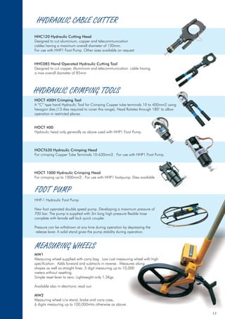 HYDRAULIC CABLE CUTTER
HHC120 Hydraulic Cutting Head
HHC085 Hand Operated Hydraulic Cutting Tool
HOCT 400H Crimping Tool
HOCT 400
HOCT630 Hydraulic Crimping Head
HOCT 1000 Hydraulic Crimping Head
MW1
MW2
Designed to cut aluminium, copper and telecommunication
cables having a maximum overall diameter of 120mm.
For use with HHP1 Foot Pump. Other sizes available on request
Designed to cut copper, Aluminium and telecommunication cable having
a max overall diameter of 85mm
A “C” type hand Hydraulic Tool for Crimping Copper tube terminals 10 to 400mm2 using
hexagon dies (13 dies required to cover this range). Head Rotates through 180° to allow
operation in restricted places.
Hydraulic head only generally as above used with HHP1 Foot Pump.
For crimping Copper Tube Terminals 10-630mm2. For use with HHP1 Foot Pump.
For crimping up to 1000mm2. For use with HHP1 footpump. Dies available
HHP-1 Hydraulic Foot Pump
New foot operated double speed pump. Developing a maximum pressure of
700 bar. The pump is supplied with 3m long high pressure flexible hose
complete with female self lock quick coupler.
Pressure can be withdrawn at any time during operation by depressing the
release lever. A solid stand gives the pump stability during operation.
Measuring wheel supplied with carry bag. Low cost measuring wheel with high
specification. Adds forward and subtracts in reverse. Measures along
shapes as well as straight lines. 5 digit measuring up to 10,000
meters without resetting.
Simple reset lever to zero. Lightweight only 1.5Kgs.
Measuring wheel c/w stand, brake and carry case,
6 digits measuring up to 100,000mtrs otherwise as above.
Available also in electronic read out.
HYDRAULIC CRIMPING TOOLS
FOOT PUMP
MEASURING WHEELS
17
 