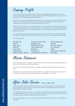 Company Profile
S.E.B. International was originally founded in 1970, and rapidly gained an enviable reputation as
designers and builders of specialist plant transporter trailers of well engineered heavy duty construction,
serving the UK Civil Engineering and Allied Industries.
Due to ever increasing customer demand, later years saw the company expand their activities into the
design and manufacture of Cable Laying Trailers and associated equipment which to present day
represents the vast proportion of its production facilities and services.
As illustrated in this brochure it is our belief that we are now probably one of the leading manufacturers
and suppliers of equipment of this type within the UK and overseas, offering a comprehensive range of
products whilst still importantly retaining the flexibility to consider design and build of individual client
special requirements.
Our units are being exported and operated in many parts of the global market, including the Middle
East. Pakistan, Europe, Scandinavia, Turkey, Bahamas, Cyprus, Africa and the Republic of Ireland etc.
Typical Examples are:
British Telecom UK Dubai Electricity & Water Authority Electricity Supply Board EIRE
Bechtel Inc Bravo Beijing - China Siemens AG
Batelco - Bahrain ABU Dhabi Water & Electricity Cyprus Electricity Authority
Etisalat UAE Scottish & Southern Energy Sceco - Saudi Arabia
Prysmian Cables Balfour Beatty UTS Kent
Hyundai Engineering Kentz Saudi Arabia Emirates Technical Associates (ETA)
Bahwan Engineering Co. (BEC) Oman Consolidated Contractors - Middle East Alfred McAlpine
After Sales Service - Spares & Refurbishment
S.E.B. International consider it of vital importance that in case of breakdown, our clients’ needs are
given high priority; and to this end our company normally stocks some 2500 spare items to ensure
speedy despatch whenever possible.
As an additional service we can offer ‘in house’ repair, refurbishment and routine maintenance facilities
for cabling equipment both of our own manufacture and others, which could involve major rebuilds on
the trailer chassis, suspensions, lighting and hydraulic systems etc.
This service is backed up in many cases inclusive of final testing and re-certification on completion of
work done.
Mission Statement
S.E.B. International Ltd is a company constantly monitoring and developing its range of equipment and
services in order to satisfy customer requirements
Our aim is to provide high quality products, reliable in service that offer good value for money to our
clients.
We endeavour to employ conscientious personnel both in our design and manufacturing processes in
our efforts to produce products to give long lasting and troublefree ‘in service life’.
www.sebinternational.com
 