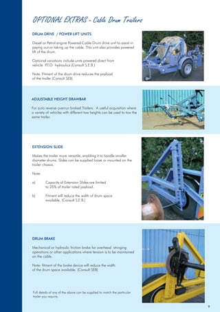 OPTIONAL EXTRAS - Cable Drum Trailers
DRUM DRIVE / POWER LIFT UNITS
Diesel or Petrol engine Powered Cable Drum drive unit to assist in
paying out or taking up the cable. This unit also provides powered
lift of the drum.
Optional variations include units powered direct from
vehicle P.T.O hydraulics (Consult S.E.B.)
Note. Fitment of the drum drive reduces the payload
of the trailer (Consult SEB).
DRUM BRAKE
Mechanical or hydraulic friction brake for overhead stringing
operations or other applications where tension is to be maintained
on the cable.
Note: fitment of the brake device will reduce the width
of the drum space available. (Consult SEB)
ADJUSTABLE HEIGHT DRAWBAR
For auto reverse overrun braked Trailers. A useful acquisition where
a variety of vehicles with different tow heights can be used to tow the
same trailer.
EXTENSION SLIDE
Makes the trailer more versatile, enabling it to handle smaller
diameter drums. Slides can be supplied loose or mounted on the
trailer chassis.
Note:
a) Capacity of Extension Slides are limited
to 25% of trailer rated payload.
b) Fitment will reduce the width of drum space
available. (Consult S.E.B.)
Full details of any of the above can be supplied to match the particular
trailer you require.
9
 
