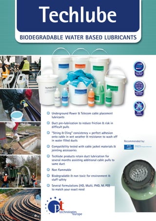 Techlube
BIODEGRADABLE WATER BASED LUBRICANTS

MAX. FRICTION
REDUCTION

BIODEGRADABLE
NON-TOXIC

NON

Underground Power & Telecom cable placement
lubricants

FLAMMABLE

Duct pre-lubrication to reduce friction & risk in
difﬁcult pulls
“String & Cling” consistency = perfect adhesion
onto cable in wet weather & resistance to wash off
in water ﬁlled ducts

Recommended by:

Compatibility tested with cable jacket materials &
jointing accessories
Techlube products retain duct lubrication for
several months assisting additional cable pulls to
same duct
Non ﬂammable
Biodegradable & non toxic for environment &
staff safety
Several formulations (HD, Multi, PHD, M, FO)
to match your exact need
WWW.CABLEJOINTS.CO.UK

THORNE & DERRICK UK
TEL 0044 191 490 1547 FAX 0044 477 5371
TEL 0044 117 977 4647 FAX 0044 977 5582
WWW.THORNEANDDERRICK.CO.UK

 
