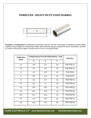 FLARE ELECTRICALS LLP www.flareelectricals.com info@flareelectricals.com
FERRULES - HEAVY DUTY LONG BARREL
Ferrules or Connectors are Electrical Accessories used for securely connecting or joining two power cables
together. Power cables are entered from either side of ferrule and are crimped for secure connection. Ferrules
are made of electrolytic copper. Ferrules come in bare or tin plated finish.
Cable Size
mm2
Compression Ferrule Dimensions - mm
Part No.
A C L
1.5 1.8 3.7 22 FLE-FLB-1.5
2.5 2.4 4.0 22 FLE-FLB-2.5
4 3.1 4.8 22 FLE-FLB-4
6 3.8 5.5 22 FLE-FLB-6
10 4.5 6.2 22 FLE-FLB-10
16 5.4 7.1 44 FLE-FLB-16
25 6.8 8.8 47 FLE-FLB-25
35 8.2 10.6 47 FLE-FLB-35
50 9.5 12.4 47 FLE-FLB-50
70 11.2 14.7 50 FLE-FLB-70
95 13.5 17.4 54 FLE-FLB-95
 