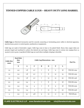 FLARE ELECTRICALS LLP www.flareelectricals.com info@flareelectricals.com
TINNED COPPER CABLE LUGS – HEAVY DUTY LONG BARREL
Cable lugs are Electrical Accessories used for securely connecting or terminating power cables to electrical apparatus,
junction boxes, power or control panels, machineries or equipments.
Cable lugs are made of electrolytic copper. Cable lugs come in bare or tin plated finish. Heavy duty copper tubes are
pressed, forged and machined to achieve the desired size and shape. Cable lugs come in various size ranging from 1.5
sq.mm to 1000 sq.mm. Long Barrel Cable Lugs are used where multiple crimping is desirable.
Cable Size
mm2
Stud Hole
Size
mm
Cable Lug Dimensions - mm
Part No.
E A C B D P L
1.5 4.5 1.8 3.7 7 8 9 18 FLE-LB-1.5x4
1.5 5.5 1.8 3.7 7 8 10 19 FLE-LB-1.5x5
1.5 6.5 1.8 3.7 7 10 12 20 FLE-LB-1.5x6
2.5 4.5 2.4 4 7 8 9 18 FLE-LB-2.5x4
2.5 5.5 2.4 4 7 8 9 18 FLE-LB-2.5x5
2.5 6.5 2.4 4 7 10 12 20 FLE-LB-2.5x6
4 5.5 3.1 4.8 9 10 11 22 FLE-LB-4x5
 