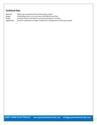 GREY HAWK ELECTRICALS www.greyhawkelectricals.com info@greyhawkelectricals.com
Technical Data
Material: Cable Lugs manufactured from Electrolytic Copper
Range: Cable Range from 10 to 1000 mm2 with different stud hole
Finish: Lead Free Electro Tin Plated to prevent atmospheric corrosion
Application: Used for termination of copper conductors to equipments & switch gear panels.
 