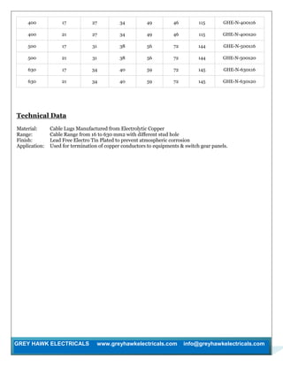 GREY HAWK ELECTRICALS www.greyhawkelectricals.com info@greyhawkelectricals.com
400 17 27 34 49 46 115 GHE-N-400x16
400 21 27 34 49 46 115 GHE-N-400x20
500 17 31 38 56 72 144 GHE-N-500x16
500 21 31 38 56 72 144 GHE-N-500x20
630 17 34 40 59 72 145 GHE-N-630x16
630 21 34 40 59 72 145 GHE-N-630x20
Technical Data
Material: Cable Lugs Manufactured from Electrolytic Copper
Range: Cable Range from 16 to 630 mm2 with different stud hole
Finish: Lead Free Electro Tin Plated to prevent atmospheric corrosion
Application: Used for termination of copper conductors to equipments & switch gear panels.
 