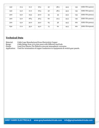 GREY HAWK ELECTRICALS www.greyhawkelectricals.com info@greyhawkelectricals.com
240 10.5 21.0 26.5 50 38.5 44.5 143 GHE-TH-240x10
240 13.0 21.0 26.5 50 38.5 44.5 143 GHE-TH-240x12
300 13.0 23.5 30.0 55 43 44.5 144 GHE-TH-300x12
400 13.0 28.5 36.5 60 52.5 44.5 149 GHE-TH-400x12
500 13.0 30.0 39.0 65 56 44.5 160 GHE-TH-500x12
630 17.0 35.0 45.0 75 60 44.5 160 GHE-TH-630x16
Technical Data
Material: Cable Lugs Manufactured from Electrolytic Copper
Range: Cable Range from 16 to 630 mm2 with different stud hole
Finish: Lead Free Electro Tin Plated to prevent atmospheric corrosion
Application: Used for termination of copper conductors to equipments & switch gear panels.
 