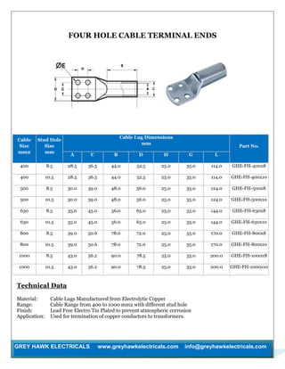 GREY HAWK ELECTRICALS www.greyhawkelectricals.com info@greyhawkelectricals.com
FOUR HOLE CABLE TERMINAL ENDS
Cable
Size
mm2
Stud Hole
Size
mm
Cable Lug Dimensions
mm
Part No.
A C B D H G L
400 8.5 28.5 36.5 44.0 52.5 25.0 35.0 114.0 GHE-FH-400x8
400 10.5 28.5 36.5 44.0 52.5 25.0 35.0 114.0 GHE-FH-400x10
500 8.5 30.0 39.0 48.0 56.0 25.0 35.0 124.0 GHE-FH-500x8
500 10.5 30.0 39.0 48.0 56.0 25.0 35.0 124.0 GHE-FH-500x10
630 8.5 35.0 45.0 56.0 65.0 25.0 35.0 144.0 GHE-FH-630x8
630 10.5 35.0 45.0 56.0 65.0 25.0 35.0 144.0 GHE-FH-630x10
800 8.5 39.0 50.6 78.0 72.0 25.0 35.0 170.0 GHE-FH-800x8
800 10.5 39.0 50.6 78.0 72.0 25.0 35.0 170.0 GHE-FH-800x10
1000 8.5 43.0 56.2 90.0 78.5 25.0 35.0 200.0 GHE-FH-1000x8
1000 10.5 43.0 56.2 90.0 78.5 25.0 35.0 200.0 GHE-FH-1000x10
Technical Data
Material: Cable Lugs Manufactured from Electrolytic Copper
Range: Cable Range from 400 to 1000 mm2 with different stud hole
Finish: Lead Free Electro Tin Plated to prevent atmospheric corrosion
Application: Used for termination of copper conductors to transformers.
 