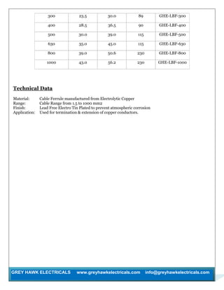 GREY HAWK ELECTRICALS www.greyhawkelectricals.com info@greyhawkelectricals.com
300 23.5 30.0 89 GHE-LBF-300
400 28.5 36.5 90 GHE-LBF-400
500 30.0 39.0 115 GHE-LBF-500
630 35.0 45.0 115 GHE-LBF-630
800 39.0 50.6 230 GHE-LBF-800
1000 43.0 56.2 230 GHE-LBF-1000
Technical Data
Material: Cable Ferrule manufactured from Electrolytic Copper
Range: Cable Range from 1.5 to 1000 mm2
Finish: Lead Free Electro Tin Plated to prevent atmospheric corrosion
Application: Used for termination & extension of copper conductors.
 