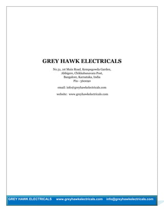GREY HAWK ELECTRICALS www.greyhawkelectricals.com info@greyhawkelectricals.com
GREY HAWK ELECTRICALS
No.31, 1st Main Road, Kempegowda Garden,
Abbigere, Chikkabanavara Post,
Bangalore, Karnataka, India
Pin - 560090
email: info@greyhawkelectricals.com
website: www.greyhawkelectricals.com
 