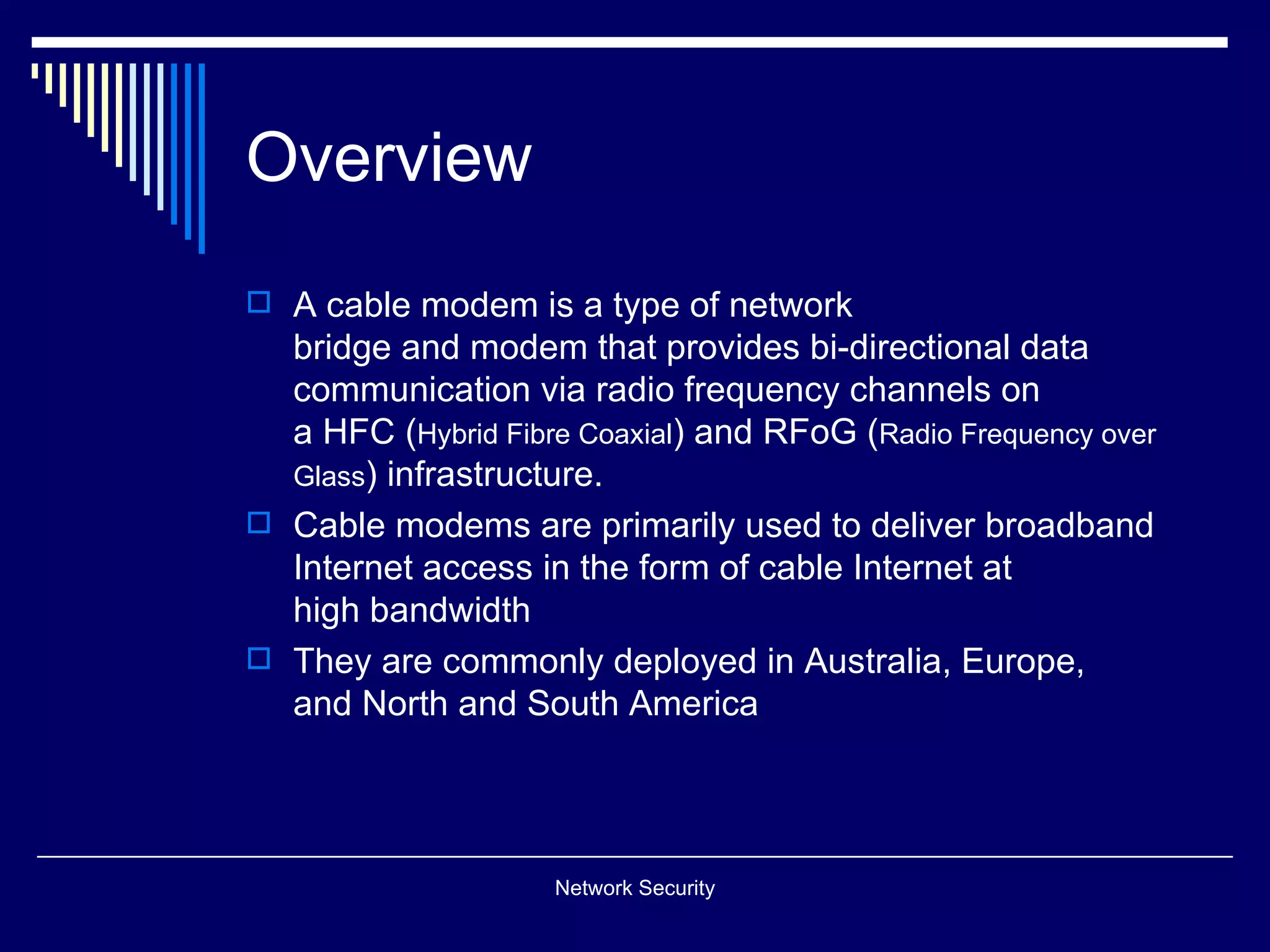 Overview
A cable modem is a type of network
bridge and modem that provides bi-directional data
communication via radio frequency channels on
a HFC (Hybrid Fibre Coaxial) and RFoG (Radio Frequency over
Glass) infrastructure.
Cable modems are primarily used to deliver broadband
Internet access in the form of cable Internet at
high bandwidth
They are commonly deployed in Australia, Europe,
and North and South America
Network Security