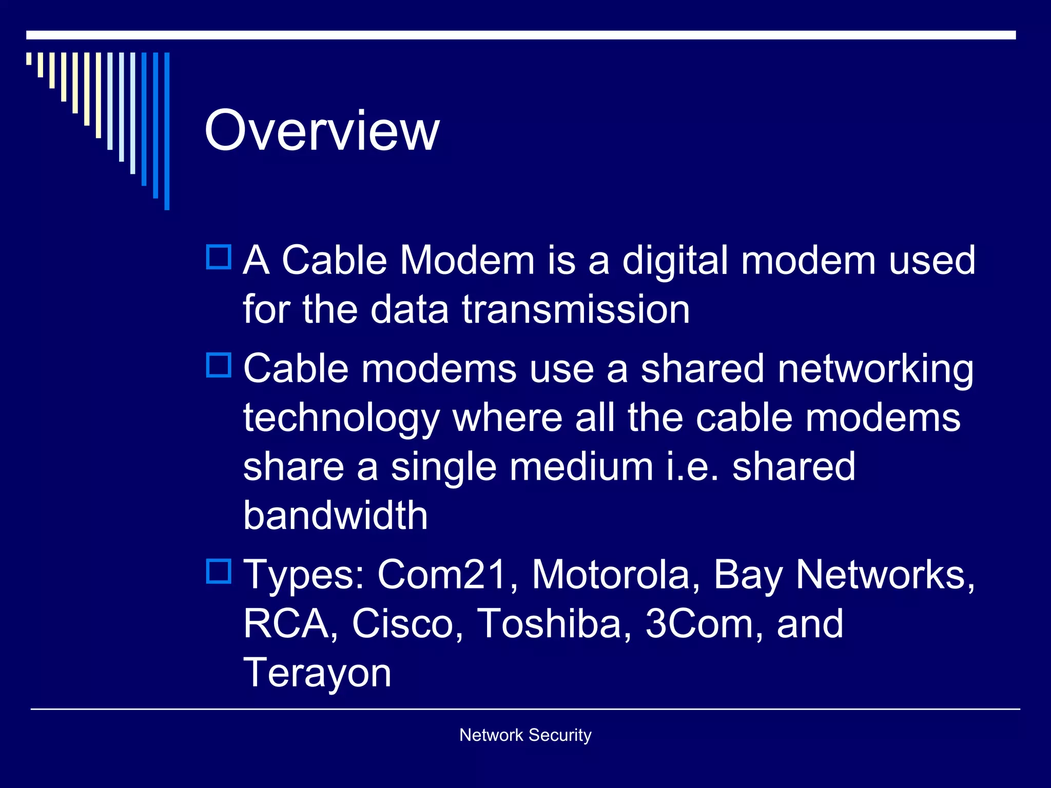 Overview
A Cable Modem is a digital modem used
for the data transmission
Cable modems use a shared networking
technology where all the cable modems
share a single medium i.e. shared
bandwidth
Types: Com21, Motorola, Bay Networks,
RCA, Cisco, Toshiba, 3Com, and
Terayon
Network Security