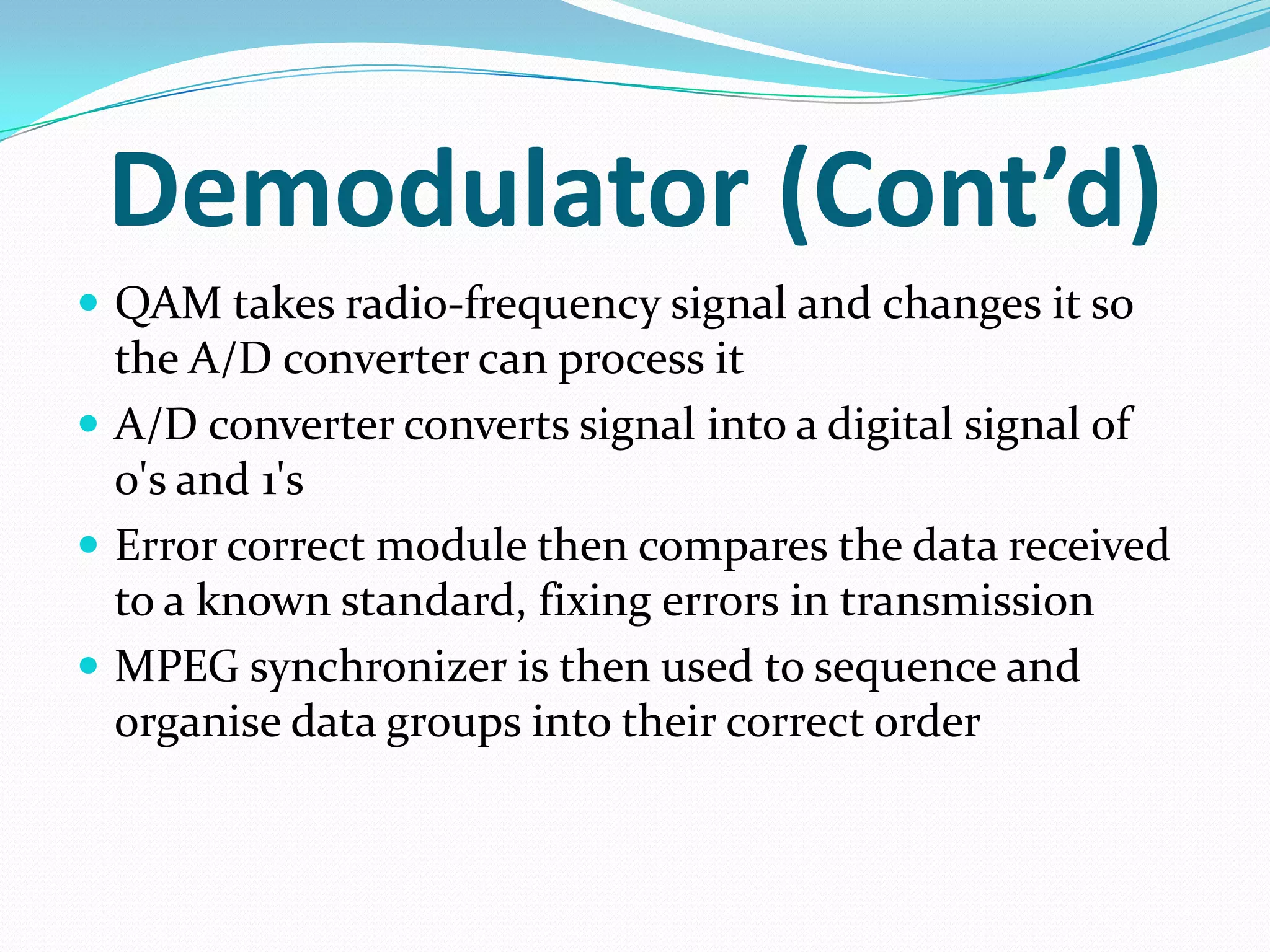 Demodulator (Cont’d)QAM takes radio-frequency signal and changes it so the A/D converter can process itA/D converter converts signal into a digital signal of 0's and 1'sError correct module then compares the data received to a known standard, fixing errors in transmissionMPEG synchronizer is then used to sequence and organise data groups into their correct order