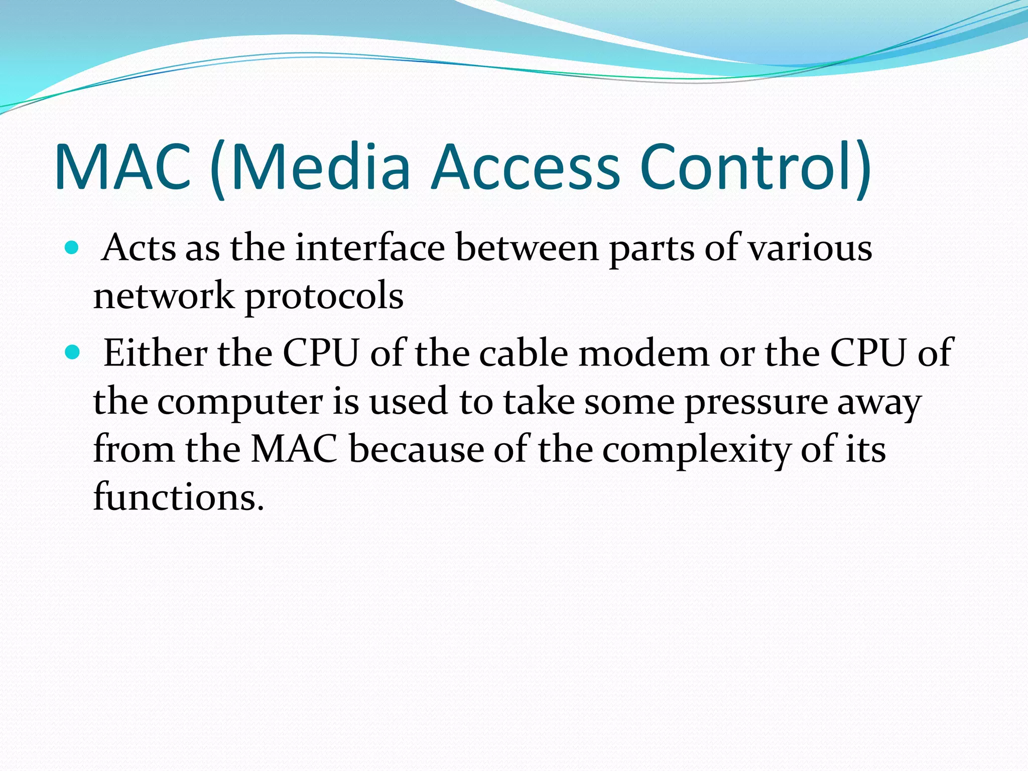MAC (Media Access Control) Acts as the interface between parts of various network protocols Either the CPU of the cable modem or the CPU of the computer is used to take some pressure away from the MAC because of the complexity of its functions.