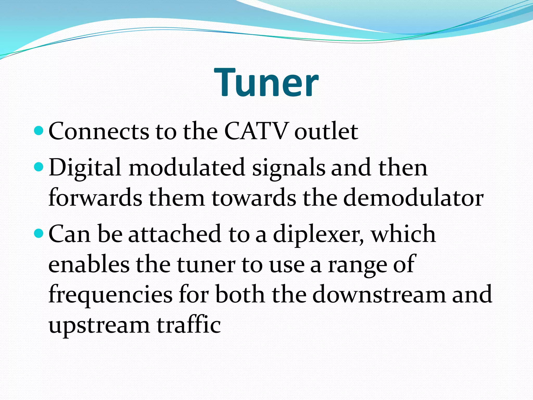 TunerConnects to the CATV outletDigital modulated signals and then forwards them towards the demodulatorCan be attached to a diplexer, which enables the tuner to use a range of frequencies for both the downstream and upstream traffic