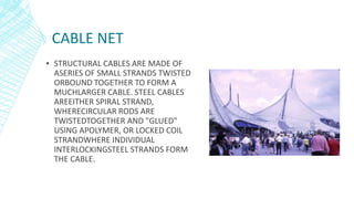 CABLE NET
▪ STRUCTURAL CABLES ARE MADE OF
ASERIES OF SMALL STRANDS TWISTED
ORBOUND TOGETHER TO FORM A
MUCHLARGER CABLE. STEEL CABLES
AREEITHER SPIRAL STRAND,
WHERECIRCULAR RODS ARE
TWISTEDTOGETHER AND "GLUED"
USING APOLYMER, OR LOCKED COIL
STRANDWHERE INDIVIDUAL
INTERLOCKINGSTEEL STRANDS FORM
THE CABLE.
 