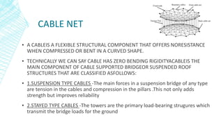 CABLE NET
▪ A CABLEIS A FLEXIBLE STRUCTURAL COMPONENT THAT OFFERS NORESISTANCE
WHEN COMPRESSED OR BENT IN A CURVED SHAPE.
▪ TECHNICALLY WE CAN SAY CABLE HAS ZERO BENDING RIGIDITYACABLEIS THE
MAIN COMPONENT OF CABLE SUPPORTED BRIDGEOR SUSPENDED ROOF
STRUCTURES THAT ARE CLASSIFIED ASFOLLOWS:
▪ 1.SUSPENSION TYPE CABLES -The main forces in a suspension bridge of any type
are tension in the cables and compression in the pillars .This not only adds
strength but improves reliability
▪ 2.STAYED TYPE CABLES -The towers are the primary load-bearing strugures which
transmit the bridge loads for the ground
 