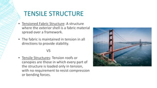 TENSILE STRUCTURE
▪ Tensioned Fabric Structure: A structure
where the exterior shell is a fabric material
spread over a framework.
▪ The fabric is maintained in tension in all
directions to provide stability.
VS
▪ Tensile Structures: Tension roofs or
canopies are those in which every part of
the structure is loaded only in tension,
with no requirement to resist compression
or bending forces.
 