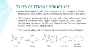 TYPES OF TENSILE STRUCTURE
▪ A two-dimensional tension fabric membrane can take plan or Tensile
forces, but it cannot take significant forces perpendicular to this plane.
▪ There fore, in addition to being pre-stressed, tension fabric must takea
certain three-dimensional shape. In order to remain stable. These
shapes were discovered by Otto and Berger during The investigation of
natural forms. such as soap bubbles.
▪ There are two types of genshapes: Anticlastic and Synclastic Shapes.
 