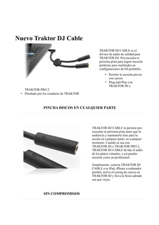 Nuevo Traktor DJ Cable
TRAKTOR DJ CABLE es el
divisor de audio de calidad para
TRAKTOR DJ. Pre-escucha tu
próxima pista para lograr mezclas
perfectas para multitudes en
configuraciones de DJ portátiles.
• Permite la escucha previa
con cascos
• Plug-and-Play con
TRAKTOR DJ y
TRAKTOR PRO 2
• Diseñado por los creadores de TRAKTOR
PINCHA DISCOS EN CUALQUIER PARTE
TRAKTOR DJ CABLE te permite pre-
escuchar tu próxima pista antes que la
audiencia y mantenerte listo para la
acción en cualquier parte, en cualquier
momento. Cuando se usa con
TRAKTOR DJ o TRAKTOR PRO 2,
TRAKTOR DJ CABLE divide el audio
de los platos virtuales, y así puedes
mezclar como un profesional.
Simplemente, conecta TRAKTOR DJ
CABLE a tu iPad, iPhone u ordenador
portátil, activa el cueing de cascos en
TRAKTOR DJ y lleva la fiesta adonde
sea que vayas.
SIN COMPROMISOS
 