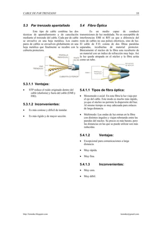 CABLE DE PAR TRENZADO                                                                                    10



5.3     Par trenzado apantallado                    5.4    Fibra Óptica
         Este tipo de cable combina las dos                  Es un medio capaz de conducir
técnicas de apantallamiento y de cancelación        transmisiones de luz modulada. No es susceptible de
mediante el trenzado del cable. Cada par de cable   interferencias EMI ni RFI ya que a diferencia del
se envuelve en una hoja metálica. Los cuatro        resto de cables no usa pulsos eléctricos, sino de luz.
pares de cables se envuelven globalmente en una     El cable de F.O. consta de dos fibras paralelas
hoja metálica que finalmente se recubre con la      separadas, recubiertas de material protector.
cubierta protectora.                                Básicamente el núcleo de la fibra esta recubierto de
                                                    un material con un índice de refracción muy bajo. Así
                                                    la luz queda atrapada en el núcleo y la fibra actúa
                                                    como un tubo.




5.3.1.1 Ventajas:
•     STP reduce el ruido originado dentro del      5.4.1.1 Tipos de fibra óptica:
       cable (diafonía) y fuera del cable (EMI y
       FRI).                                        •   Monomodo o axial: En esta fibra la luz viaja por
                                                        el eje del cable. Este modo es mucho más rápido,
                                                        ya que el núcleo no permite la dispersión del haz.
5.3.1.2 Inconvenientes:                                 Al mismo tiempo es muy adecuada para enlaces
                                                        de larga distancia.
•     Es más costoso y difícil de instalar.
                                                    •   Multimodo: Las ondas de luz entran en la fibra
•     Es más rígido y de mayor sección.
                                                        con distintos ángulos y viajan rebotando entre las
                                                        paredes del núcleo. Su precio es más barato, pero
                                                        las distancias en las que se puede utilizar son más
                                                        reducidas.


                                                    5.4.1.2           Ventajas:
                                                    •   Excepcional para comunicaciones a larga
                                                        distancia.

                                                    •   Muy rápida.

                                                    •   Muy fina.


                                                    5.4.1.3           Inconvenientes:
                                                    •   Muy cara.

                                                    •   Muy débil.




http://lemmke.blogspot.com                                                                lemmke@gmail.com
 