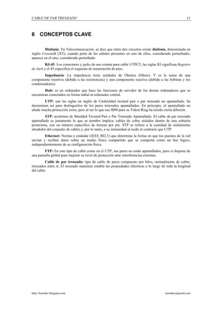 CABLE DE PAR TRENZADO                                                                                  11



6 CONCEPTOS CLAVE

         Diafonía: En Telecomunicación, se dice que entre dos circuitos existe diafonía, denominada en
inglés Crosstalk (XT), cuando parte de las señales presentes en uno de ellos, considerado perturbador,
aparece en el otro, considerado perturbado
         RJ-45: Los conectores y jacks de uso común para cable UTPC5, las siglas RJ significan Registro
de Jack y el 45 especifica el esquema de numeración de pins.
        Impedancia: La impedancia tiene unidades de Ohmios (Ohms). Y es la suma de una
componente resistiva (debido a las resistencias) y una componente reactiva (debido a las bobinas y los
condensadores).
        Hub: es un ordenador que hace las funciones de servidor de los demás ordenadores que se
encuentran conectados en forma radial al ordenador central.
       UTP: son las siglas en inglés de Unshielded twisted pair o par trenzado no apantallado. Se
denominan así para distinguirlos de los pares trenzados apantallados. En principio, el apantallado no
añade mucha protección extra, pero al ser lo que usa IBM para su Token Ring ha tenido cierta difusión.
         STP: acrónimo de Shielded Twisted Pair o Par Trenzado Apantallado. El cable de par trenzado
apantallado es justamente lo que su nombre implica: cables de cobre aislados dentro de una cubierta
protectora, con un número específico de trenzas por pie. STP se refiere a la cantidad de aislamiento
alrededor del conjunto de cables y, por lo tanto, a su inmunidad al ruido al contrario que UTP.
        Ethernet: Norma o estándar (IEEE 802.3) que determina la forma en que los puestos de la red
envían y reciben datos sobre un medio físico compartido que se comporta como un bus lógico,
independientemente de su configuración física.
        FTP: En este tipo de cable como en el UTP, sus pares no están apantallados, pero sí dispone de
una pantalla global para mejorar su nivel de protección ante interferencias externas.
         Cable de par trenzado: tipo de cable de pares compuesto por hilos, normalmente de cobre,
trenzados entre sí. El trenzado mantiene estable las propiedades eléctricas a lo largo de toda la longitud
del cable.




http://lemmke.blogspot.com                                                               lemmke@gmail.com
 