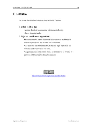 CABLE DE PAR TRENZADO                                                                               14



8 LICENCIA

          Este texto se distribuye bajo la siguiente licencia Creative Commons



          1. Usted es libre de:
                    • copiar, distribuir y comunicar públicamente la obra
                    • hacer obras derivadas
          2. Bajo las condiciones siguientes:
                    • Reconocimiento. Debe reconocer los créditos de la obra de la
                    manera especificada por el autor o el licenciador.
                    • Al reutilizar o distribuir la obra, tiene que dejar bien claro los
                    términos de la licencia de esta obra.
                    • Alguna de estas condiciones puede no aplicarse si se obtiene el
                    permiso del titular de los derechos de autor




                               http://creativecommons.org/licenses/by/2.5/es/deed.es




http://lemmke.blogspot.com                                                             lemmke@gmail.com
 