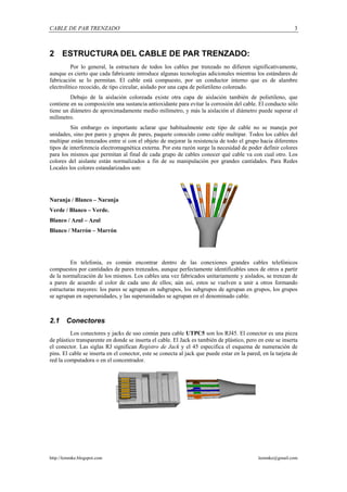 CABLE DE PAR TRENZADO                                                                                        3



2 ESTRUCTURA DEL CABLE DE PAR TRENZADO:
          Por lo general, la estructura de todos los cables par trenzado no difieren significativamente,
aunque es cierto que cada fabricante introduce algunas tecnologías adicionales mientras los estándares de
fabricación se lo permitan. El cable está compuesto, por un conductor interno que es de alambre
electrolítico recocido, de tipo circular, aislado por una capa de polietileno coloreado.
         Debajo de la aislación coloreada existe otra capa de aislación también de polietileno, que
contiene en su composición una sustancia antioxidante para evitar la corrosión del cable. El conducto sólo
tiene un diámetro de aproximadamente medio milímetro, y más la aislación el diámetro puede superar el
milímetro.
         Sin embargo es importante aclarar que habitualmente este tipo de cable no se maneja por
unidades, sino por pares y grupos de pares, paquete conocido como cable multipar. Todos los cables del
multipar están trenzados entre sí con el objeto de mejorar la resistencia de todo el grupo hacia diferentes
tipos de interferencia electromagnética externa. Por esta razón surge la necesidad de poder definir colores
para los mismos que permitan al final de cada grupo de cables conocer qué cable va con cual otro. Los
colores del aislante están normalizados a fin de su manipulación por grandes cantidades. Para Redes
Locales los colores estandarizados son:




Naranja / Blanco – Naranja
Verde / Blanco – Verde.
Blanco / Azul – Azul
Blanco / Marrón – Marrón




         En telefonía, es común encontrar dentro de las conexiones grandes cables telefónicos
compuestos por cantidades de pares trenzados, aunque perfectamente identificables unos de otros a partir
de la normalización de los mismos. Los cables una vez fabricados unitariamente y aislados, se trenzan de
a pares de acuerdo al color de cada uno de ellos; aún así, estos se vuelven a unir a otros formando
estructuras mayores: los pares se agrupan en subgrupos, los subgrupos de agrupan en grupos, los grupos
se agrupan en superunidades, y las superunidades se agrupan en el denominado cable.



2.1     Conectores
         Los conectores y jacks de uso común para cable UTPC5 son los RJ45. El conector es una pieza
de plástico transparente en donde se inserta el cable. El Jack es también de plástico, pero en este se inserta
el conector. Las siglas RJ significan Registro de Jack y el 45 especifica el esquema de numeración de
pins. El cable se inserta en el conector, este se conecta al jack que puede estar en la pared, en la tarjeta de
red la computadora o en el concentrador.




http://lemmke.blogspot.com                                                                   lemmke@gmail.com
 