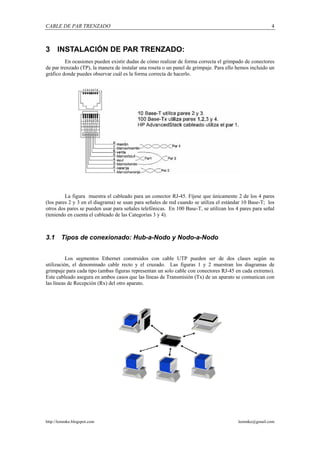 CABLE DE PAR TRENZADO                                                                                   4



3 INSTALACIÓN DE PAR TRENZADO:
         En ocasiones pueden existir dudas de cómo realizar de forma correcta el grimpado de conectores
de par trenzado (TP), la manera de instalar una roseta o un panel de grimpaje. Para ello hemos incluido un
gráfico donde puedes observar cuál es la forma correcta de hacerlo.




         La figura muestra el cableado para un conector RJ-45. Fíjese que únicamente 2 de los 4 pares
(los pares 2 y 3 en el diagrama) se usan para señales de red cuando se utiliza el estándar 10 Base-T; los
otros dos pares se pueden usar para señales telefónicas. En 100 Base-T, se utilizan los 4 pares para señal
(teniendo en cuenta el cableado de las Categorías 3 y 4).



3.1     Tipos de conexionado: Hub-a-Nodo y Nodo-a-Nodo


          Los segmentos Ethernet construidos con cable UTP pueden ser de dos clases según su
utilización, el denominado cable recto y el cruzado. Las figuras 1 y 2 muestran los diagramas de
grimpaje para cada tipo (ambas figuras representan un solo cable con conectores RJ-45 en cada extremo).
Este cableado asegura en ambos casos que las líneas de Transmisión (Tx) de un aparato se comunican con
las líneas de Recepción (Rx) del otro aparato.




http://lemmke.blogspot.com                                                               lemmke@gmail.com
 