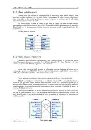 CABLE DE PAR TRENZADO                                                                                   5


3.1.1 Cable recto (pin a pin)
        Son los cables que conectan un concentrador con un nodo de red (Hub, Nodo); los hilos están
grimpados a sendos conectores RJ-45 en ambos finales. Todos los pares de colores (como el blanco/azul)
están conectados en las mismas posiciones en ambos extremos. La razón es que el hub realiza
internamente el necesario cruce de señal.
         La norma 568B y el orden de colores de sus pares de cables. Para hacer en cable cruzado
usaremos otro orden conocido como la norma 568A. Una de las normas se aplicará en una de las puntas
del cable y la otra en la otra punta, no importa que norma se conecte en cada computadora sólo son dos
computadoras.
          Las dos puntas se verán así:




3.1.2 Cable cruzado (cross-over)
        Son cables que conectan dos concentradores o dos transceptores entre sí, o incluso dos tarjetas
(Nodo-Nodo), cuya distancia no supere los 10 m. El par 2 (pines 1 y 2) y el par 3 (pines 3 y 6) están
cruzados (se puede ver la diferente asignación a cada conector).


         Como regla general, el cable cruzado se utiliza para conectar elementos del mismo tipo o
similares, por ejemplo, dos DTE ("Data Terminal Equipment") conectado a una LAN, dos concentradores
(Hubs), dos conmutadores (Switchs) o dos enrutadores (Routers).


          Tenga en cuenta las siguientes observaciones respecto al uso de uno y otro tipo de cable:
        El cable cruzado ("cross-over") sólo debe ser utilizado cuando un PC es conectado directamente
a otro PC, sin que exista ningún elemento adicional (hubs, routers, etc). En realidad, puesto que la
mayoría de las redes utilizan al menos un concentrador, el cable cruzado sólo se utiliza en circunstancias
excepcionales, por ejemplo realización de pruebas cuando se desea soslayar la complejidad de la red y se
conectan dos PCs directamente.
         Los dispositivos Ethernet no pueden detectar un cable cruzado utilizado de forma inadecuada;
este tipo de cables encienden los LEDs de actividad en los adaptadores, concentradores y Switches. La
única forma de saber el tipo de cable (cruzado o recto) es mediante un polímetro o un instrumento de
medida adecuado.




http://lemmke.blogspot.com                                                                lemmke@gmail.com
 