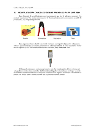 CABLE DE PAR TRENZADO                                                                                    6


3.2     MONTAJE DE UN CABLEADO DE PAR TRENZADO PARA UNA RED.
         Para el montaje de un cableado debemos tener en cuenta que tipo de red vamos a montar. Para
montarlo necesitamos: Una roseta, dos conectores RJ-45, un cable (para este caso usaremos un cable de
par trenzado), una crimpadora y un tester.




                 Roseta                Crimpadora              Ponchadora                 Tester


         Para empezar cortamos el cable a la medida exacta con la crimpadora dejando los cables a una
distancia que no sobresalga del conector, ordenamos los cables dependiendo de cómo lo queramos montar
cruzada o paralela). Una vez ordenados introducimos los cables por el conector RJ-45:




         Utilizando la crimpadora ponchamos el conector para fijar bien los cables. El otro extremo del
cable podemos montar otro conector RJ-45(obteniendo un latiguillo) o montarle una roseta que se monta
de una forma similar utilizando los colores que te suele indicar una pegatina de la roseta. Generalmente se
conecta con B. Para saber si hemos realizado bien el ponchado, usamos el tester.




http://lemmke.blogspot.com                                                                lemmke@gmail.com
 