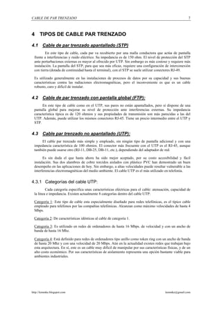 CABLE DE PAR TRENZADO                                                                                       7



4 TIPOS DE CABLE PAR TRENZADO

4.1     Cable de par trenzado apantallado (STP)
         En este tipo de cable, cada par va recubierto por una malla conductora que actúa de pantalla
  frente a interferencias y ruido eléctrico. Su impedancia es de 150 ohm. El nivel de protección del STP
  ante perturbaciones externas es mayor al ofrecido por UTP. Sin embargo es más costoso y requiere más
  instalación. La pantalla del STP, para que sea más eficaz, requiere una configuración de interconexión
  con tierra (dotada de continuidad hasta el terminal), con el STP se suele utilizar conectores RJ-49.

 Es utilizado generalmente en las instalaciones de procesos de datos por su capacidad y sus buenas
 características contra las radiaciones electromagnéticas, pero el inconveniente es que es un cable
 robusto, caro y difícil de instalar.


4.2     Cable de par trenzado con pantalla global (FTP):
      En este tipo de cable como en el UTP, sus pares no están apantallados, pero sí dispone de una
 pantalla global para mejorar su nivel de protección ante interferencias externas. Su impedancia
 característica típica es de 120 ohmios y sus propiedades de transmisión son más parecidas a las del
 UTP. Además, puede utilizar los mismos conectores RJ-45. Tiene un precio intermedio entre el UTP y
 STP.


4.3     Cable par trenzado no apantallado (UTP):
      El cable par trenzado más simple y empleado, sin ningún tipo de pantalla adicional y con una
 impedancia característica de 100 ohmios. El conector más frecuente con el UTP es el RJ-45, aunque
 también puede usarse otro (RJ-11, DB-25, DB-11, etc.), dependiendo del adaptador de red.

       Es sin duda el que hasta ahora ha sido mejor aceptado, por su costo accesibilidad y fácil
 instalación. Sus dos alambres de cobre torcidos aislados con plástico PVC han demostrado un buen
 desempeño en las aplicaciones de hoy. Sin embargo, a altas velocidades puede resultar vulnerable a las
 interferencias electromagnéticas del medio ambiente. El cable UTP es el más utilizado en telefonía.


4.3.1 Categorías del cable UTP:
         Cada categoría especifica unas características eléctricas para el cable: atenuación, capacidad de
 la línea e impedancia. Existen actualmente 8 categorías dentro del cable UTP:

 Categoría 1: Este tipo de cable esta especialmente diseñado para redes telefónicas, es el típico cable
 empleado para teléfonos por las compañías telefónicas. Alcanzan como máximo velocidades de hasta 4
 Mbps.

 Categoría 2: De características idénticas al cable de categoría 1.

 Categoría 3: Es utilizado en redes de ordenadores de hasta 16 Mbps. de velocidad y con un ancho de
 banda de hasta 16 Mhz.

  Categoría 4: Está definido para redes de ordenadores tipo anillo como token ring con un ancho de banda
  de hasta 20 Mhz y con una velocidad de 20 Mbps. Aún en la actualidad existen redes que trabajan bajo
  esta arquitectura. En sí, este es un cable muy difícil de manipular por sus características físicas, y de un
  alto costo económico. Por sus características de aislamiento representa una opción bastante viable para
  ambientes industriales.




http://lemmke.blogspot.com                                                                  lemmke@gmail.com
 