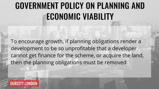 OURCITY.LONDON
GOVERNMENT POLICY ON PLANNING AND
ECONOMIC VIABILITY
To encourage growth, if planning obligations render a
development to be so unprofitable that a developer
cannot get finance for the scheme, or acquire the land,
then the planning obligations must be removed
 