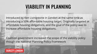 OURCITY.LONDON
VIABILITY IN PLANNING
Introduced by Ken Livingstone in London at the same time as
introducing a 50% affordable housing target. Originally targeted at
affordable housing obligations, and the goal of the policy was to
increase affordable housing obligations.
Coalition government increased the scope of the viability policy
though the National Planning Policy Framework
 